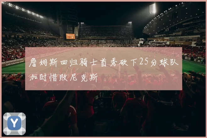 詹姆斯回归骑士首秀砍下25分球队加时惜败尼克斯