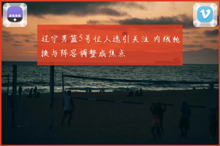 辽宁男篮5号位人选引关注 内线轮换与阵容调整成焦点