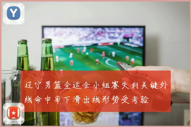 辽宁男篮全运会小组赛失利关键外线命中率下滑出线形势受考验