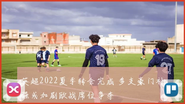 英超2022夏季转会完成 多支豪门补强或加剧欧战席位争夺