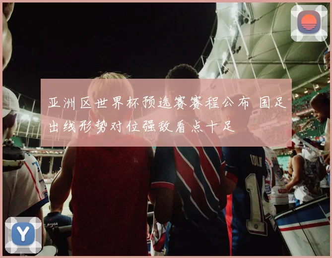 亚洲区世界杯预选赛赛程公布 国足出线形势对位强敌看点十足