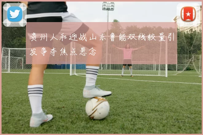 贵州人和迎战山东鲁能双线较量引发争夺焦点悬念