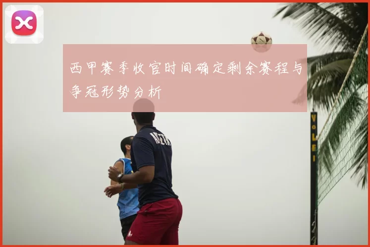 西甲赛季收官时间确定剩余赛程与争冠形势分析