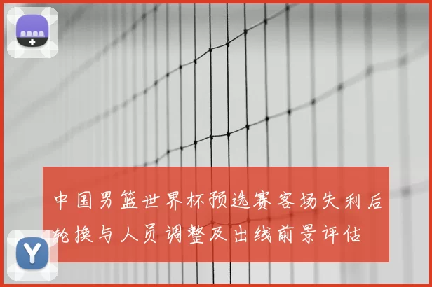 中国男篮世界杯预选赛客场失利后轮换与人员调整及出线前景评估