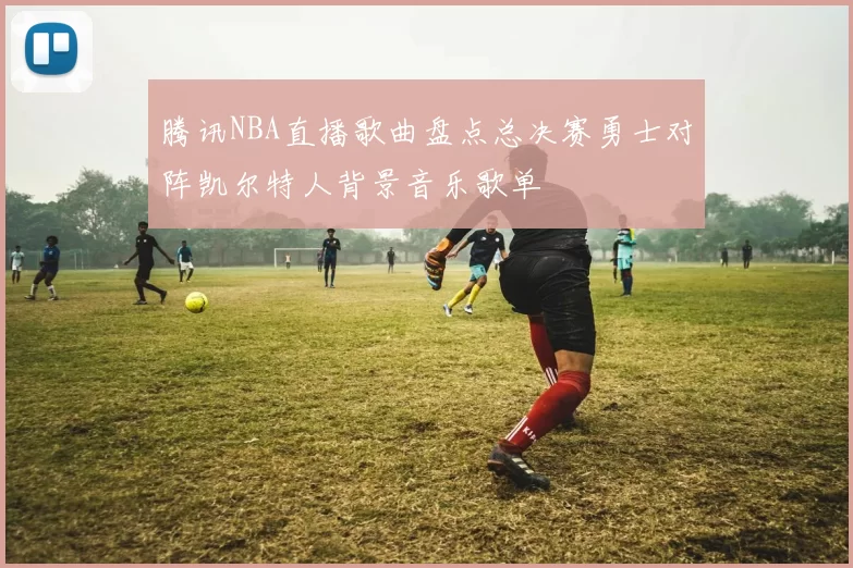 腾讯NBA直播歌曲盘点总决赛勇士对阵凯尔特人背景音乐歌单