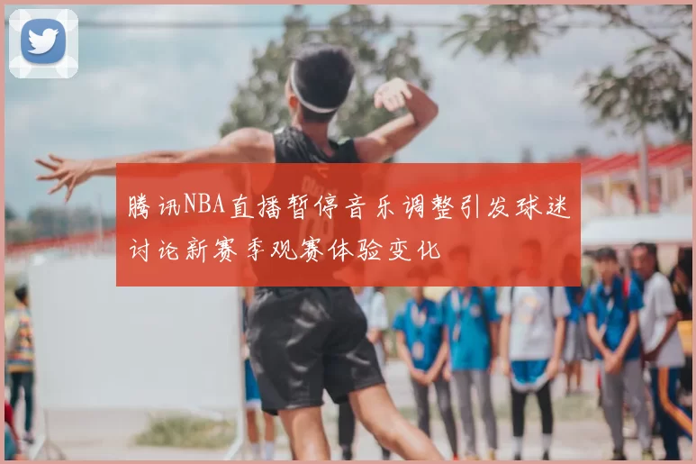 腾讯NBA直播暂停音乐调整引发球迷讨论新赛季观赛体验变化