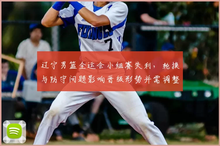 辽宁男篮全运会小组赛失利，轮换与防守问题影响晋级形势并需调整