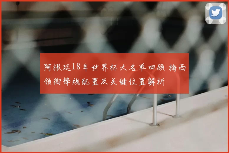 阿根廷18年世界杯大名单回顾 梅西领衔锋线配置及关键位置解析