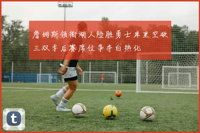 詹姆斯领衔湖人险胜勇士库里空砍三双季后赛席位争夺白热化