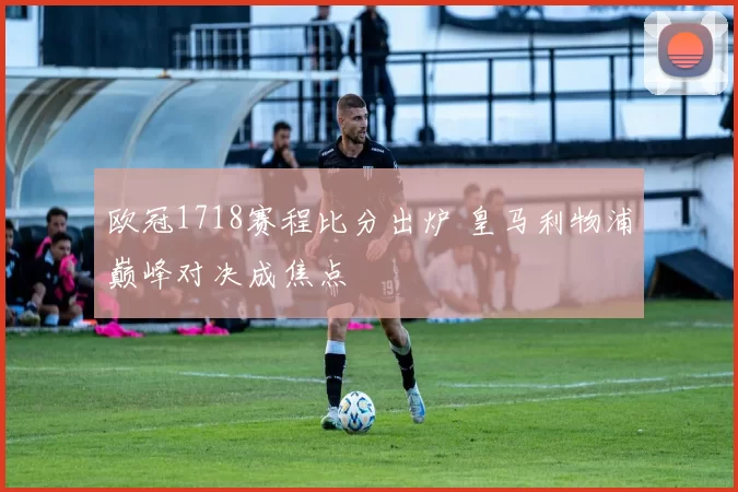 欧冠1718赛程比分出炉 皇马利物浦巅峰对决成焦点