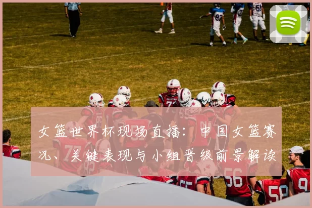 女篮世界杯现场直播：中国女篮赛况、关键表现与小组晋级前景解读