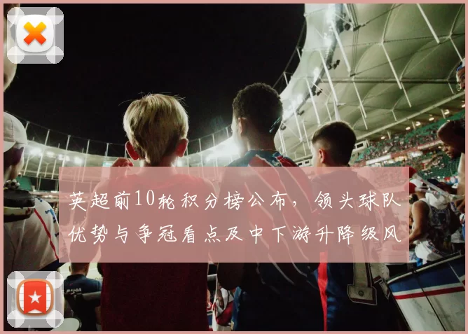 英超前10轮积分榜公布，领头球队优势与争冠看点及中下游升降级风险