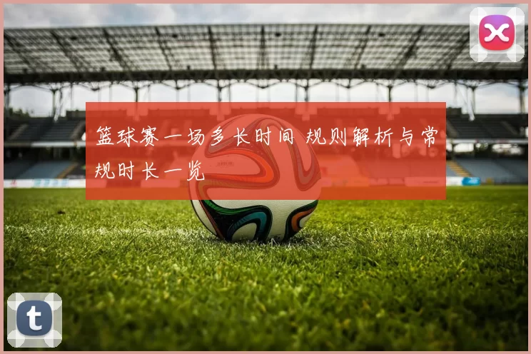 篮球赛一场多长时间 规则解析与常规时长一览