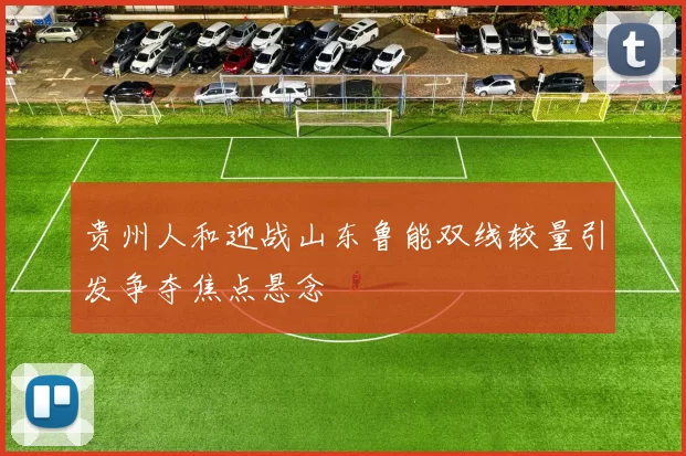 贵州人和迎战山东鲁能双线较量引发争夺焦点悬念