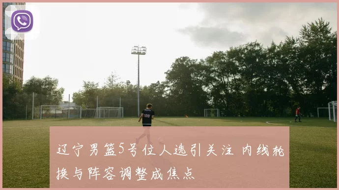辽宁男篮5号位人选引关注 内线轮换与阵容调整成焦点