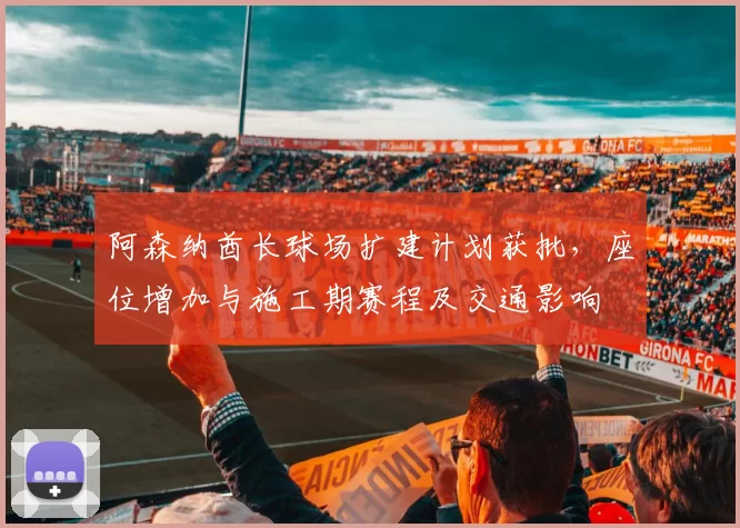 阿森纳酋长球场扩建计划获批，座位增加与施工期赛程及交通影响