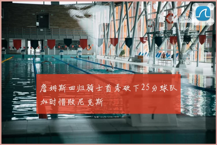 詹姆斯回归骑士首秀砍下25分球队加时惜败尼克斯