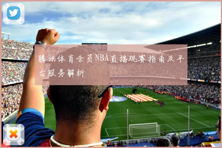 腾讯体育会员NBA直播观赛指南及平台服务解析