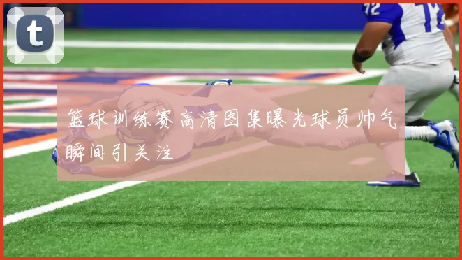 篮球训练赛高清图集曝光球员帅气瞬间引关注