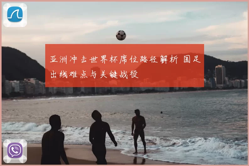 亚洲冲击世界杯席位路径解析 国足出线难点与关键战役