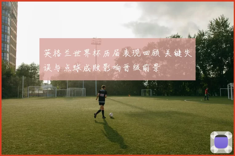 英格兰世界杯历届表现回顾 关键失误与点球成败影响晋级前景