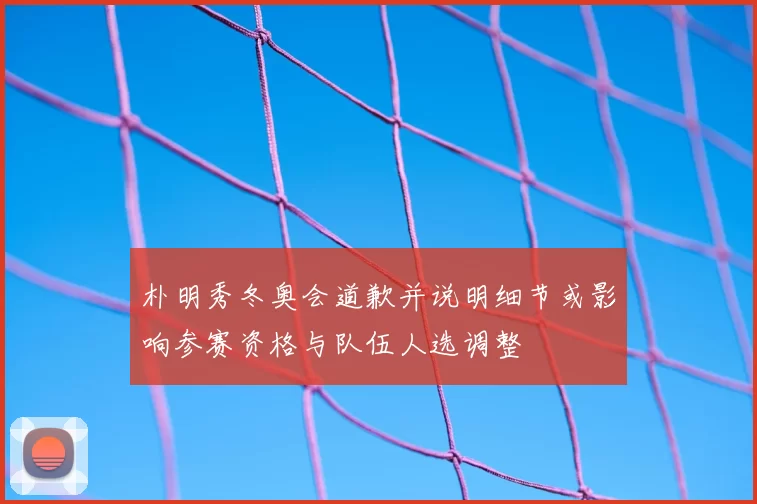 朴明秀冬奥会道歉并说明细节或影响参赛资格与队伍人选调整