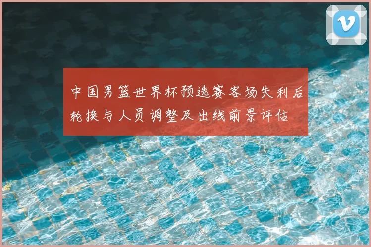 中国男篮世界杯预选赛客场失利后轮换与人员调整及出线前景评估