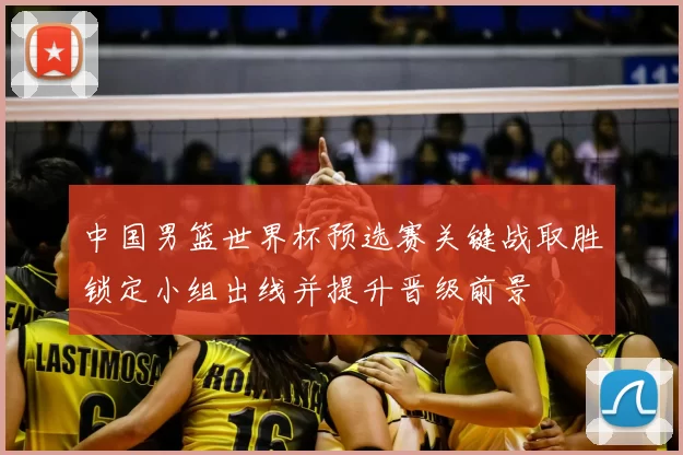 中国男篮世界杯预选赛关键战取胜锁定小组出线并提升晋级前景