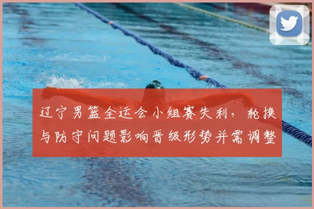 辽宁男篮全运会小组赛失利，轮换与防守问题影响晋级形势并需调整