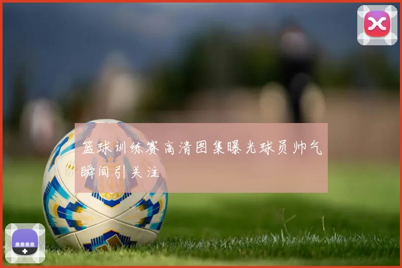 篮球训练赛高清图集曝光球员帅气瞬间引关注