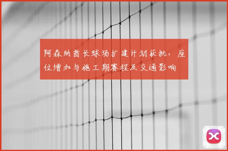 阿森纳酋长球场扩建计划获批，座位增加与施工期赛程及交通影响