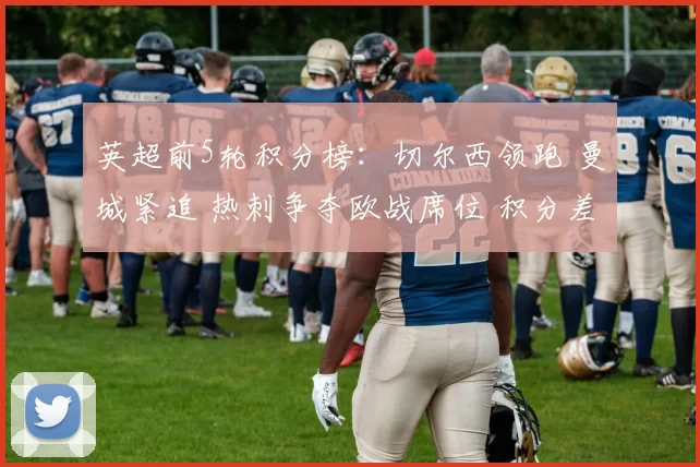 英超前5轮积分榜：切尔西领跑 曼城紧追 热刺争夺欧战席位 积分差距微小