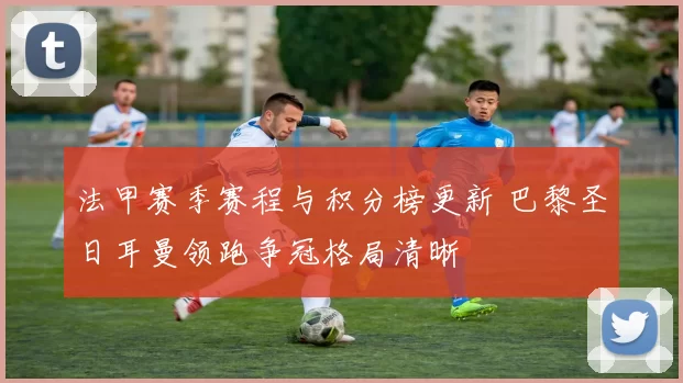 法甲赛季赛程与积分榜更新 巴黎圣日耳曼领跑争冠格局清晰